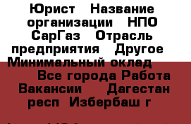 Юрист › Название организации ­ НПО СарГаз › Отрасль предприятия ­ Другое › Минимальный оклад ­ 15 000 - Все города Работа » Вакансии   . Дагестан респ.,Избербаш г.